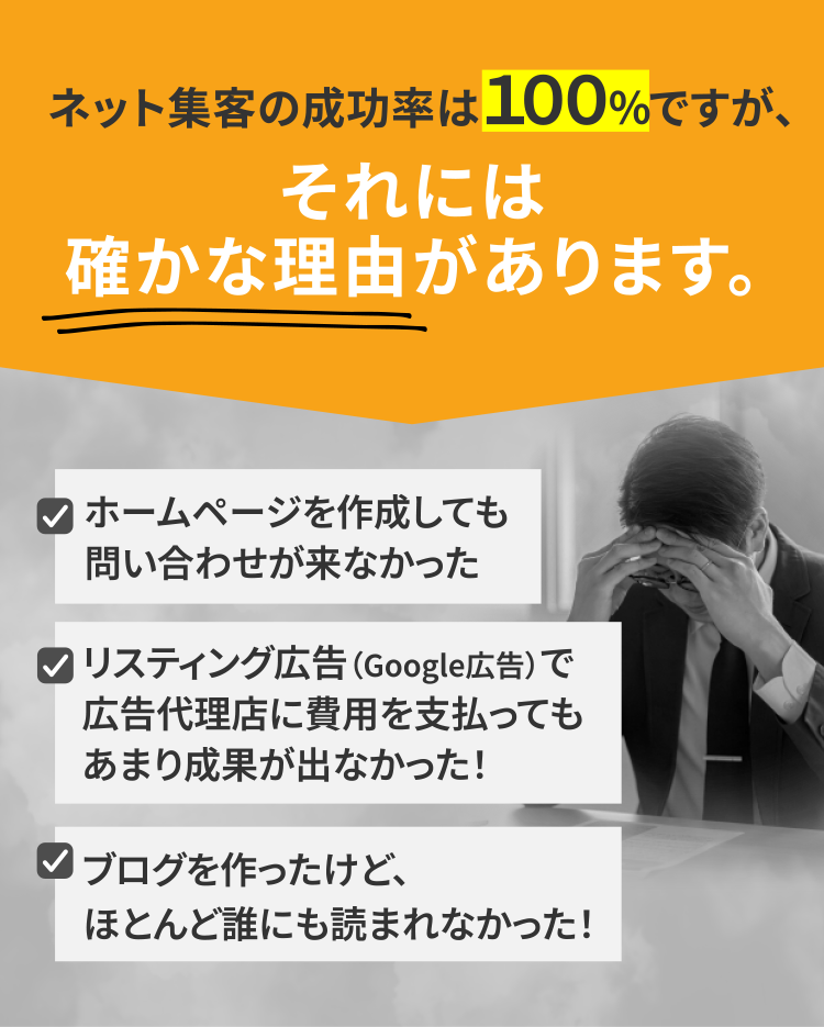 ネット集客の成功率は１００％ですが、それには確かな理由があります。[ホームページを作成しても問い合わせが来なかった][リスティング広告（Google広告）で広告代理店に費用を支払ってもあまり成果が出なかった！][ブログを作ったけど、ほとんど誰にも読まれなかった！]