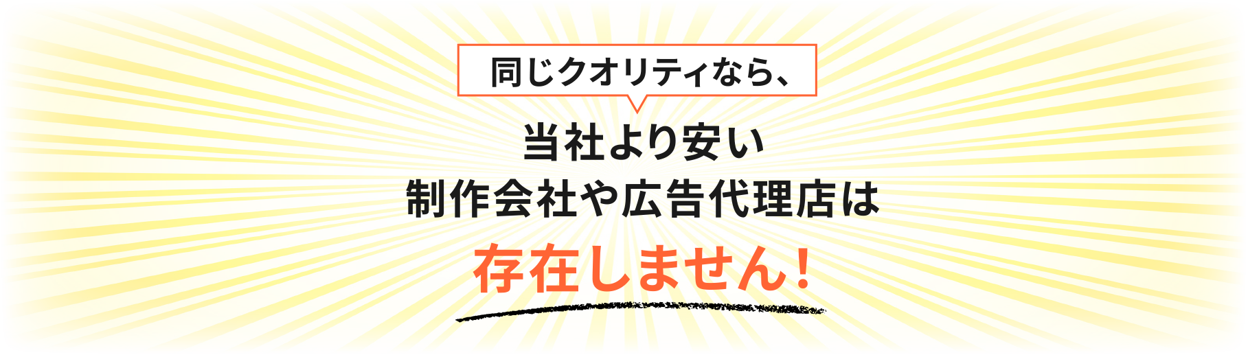 同じクオリティなら、当社より安い制作会社や広告代理店は存在しません！