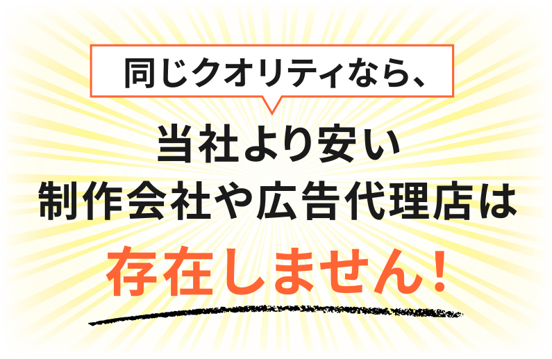 同じクオリティなら、当社より安い制作会社や広告代理店は存在しません！